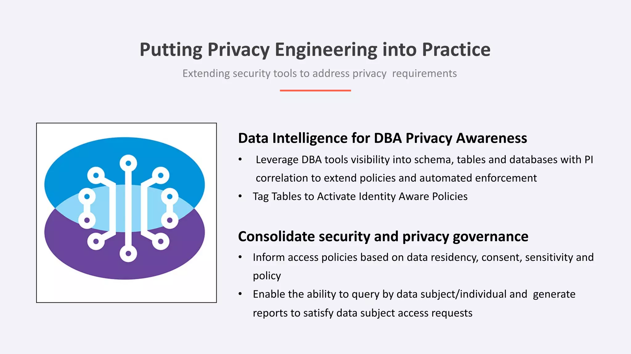 Data Intelligence for DBA Privacy Awareness
• Leverage DBA tools visibility into schema, tables and databases with PI
correlation to extend policies and automated enforcement
• Tag Tables to Activate Identity Aware Policies
Consolidate security and privacy governance
• Inform access policies based on data residency, consent, sensitivity and
policy
• Enable the ability to query by data subject/individual and generate
reports to satisfy data subject access requests
Putting Privacy Engineering into Practice
Extending security tools to address privacy requirements
 