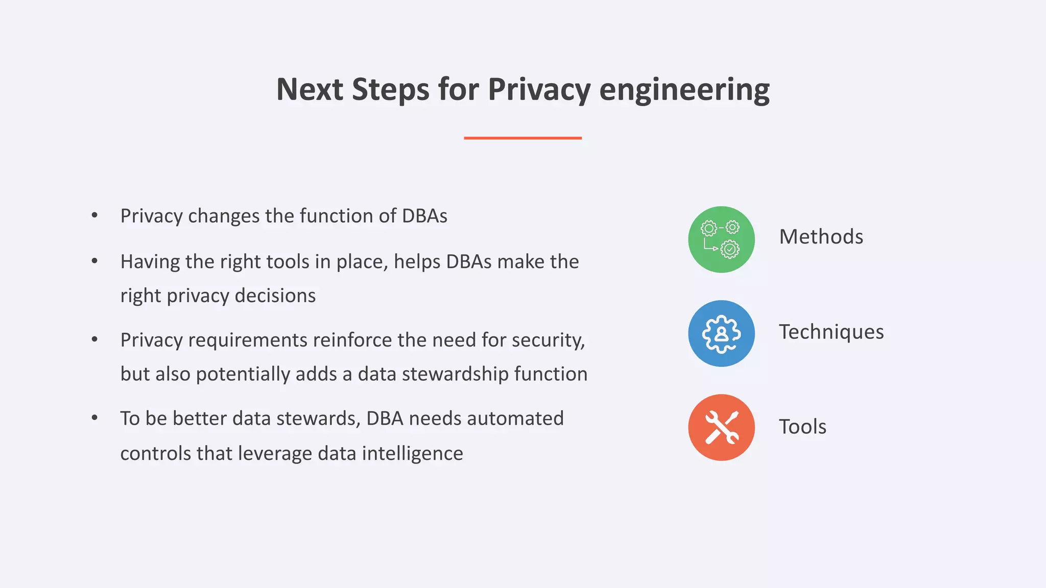 Next Steps for Privacy engineering
Methods
Techniques
Tools
• Privacy changes the function of DBAs
• Having the right tools in place, helps DBAs make the
right privacy decisions
• Privacy requirements reinforce the need for security,
but also potentially adds a data stewardship function
• To be better data stewards, DBA needs automated
controls that leverage data intelligence
 
