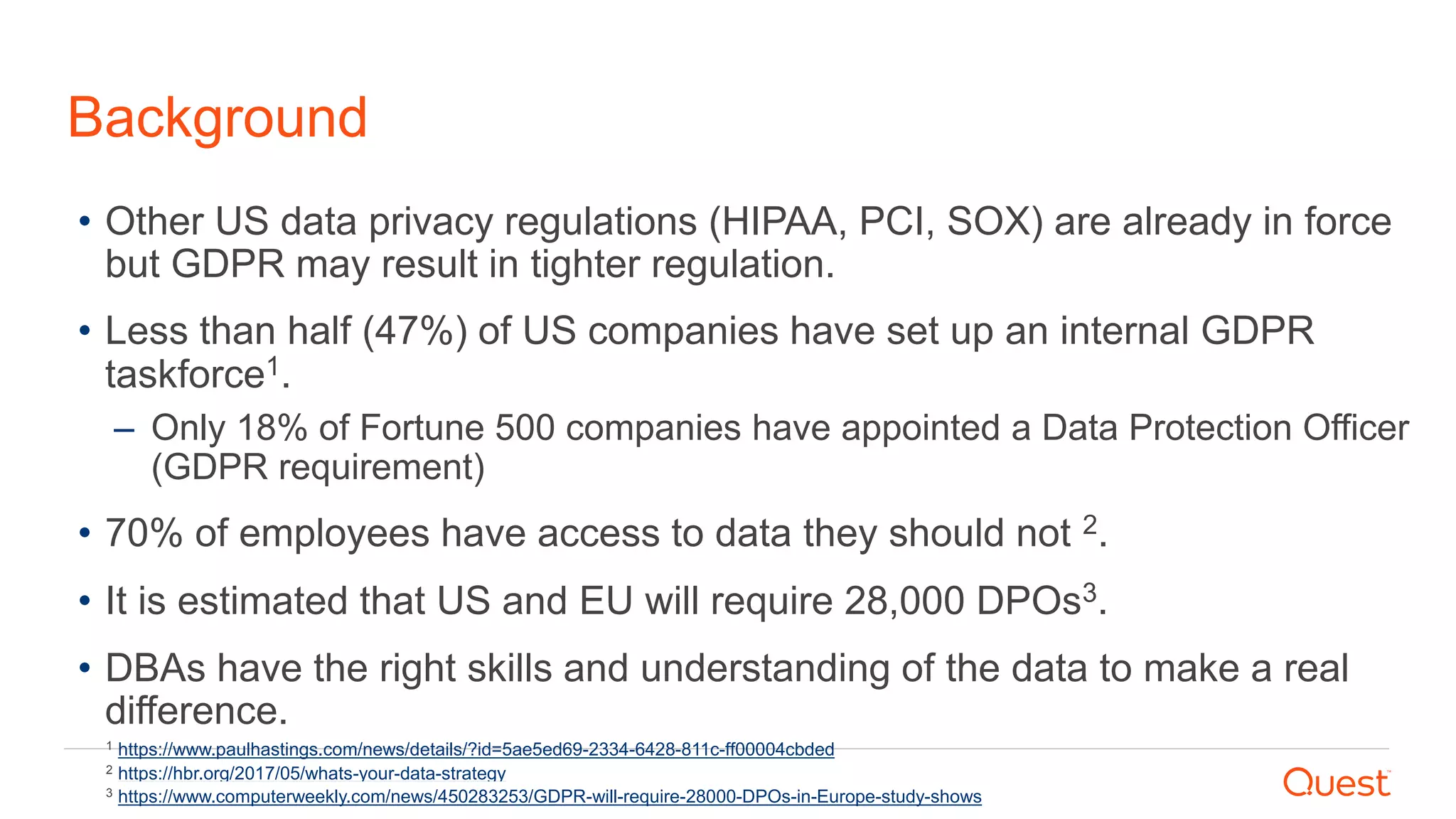 Background
• Other US data privacy regulations (HIPAA, PCI, SOX) are already in force
but GDPR may result in tighter regulation.
• Less than half (47%) of US companies have set up an internal GDPR
taskforce1.
– Only 18% of Fortune 500 companies have appointed a Data Protection Officer
(GDPR requirement)
• 70% of employees have access to data they should not 2.
• It is estimated that US and EU will require 28,000 DPOs3.
• DBAs have the right skills and understanding of the data to make a real
difference.
2 https://hbr.org/2017/05/whats-your-data-strategy
1 https://www.paulhastings.com/news/details/?id=5ae5ed69-2334-6428-811c-ff00004cbded
3 https://www.computerweekly.com/news/450283253/GDPR-will-require-28000-DPOs-in-Europe-study-shows
 