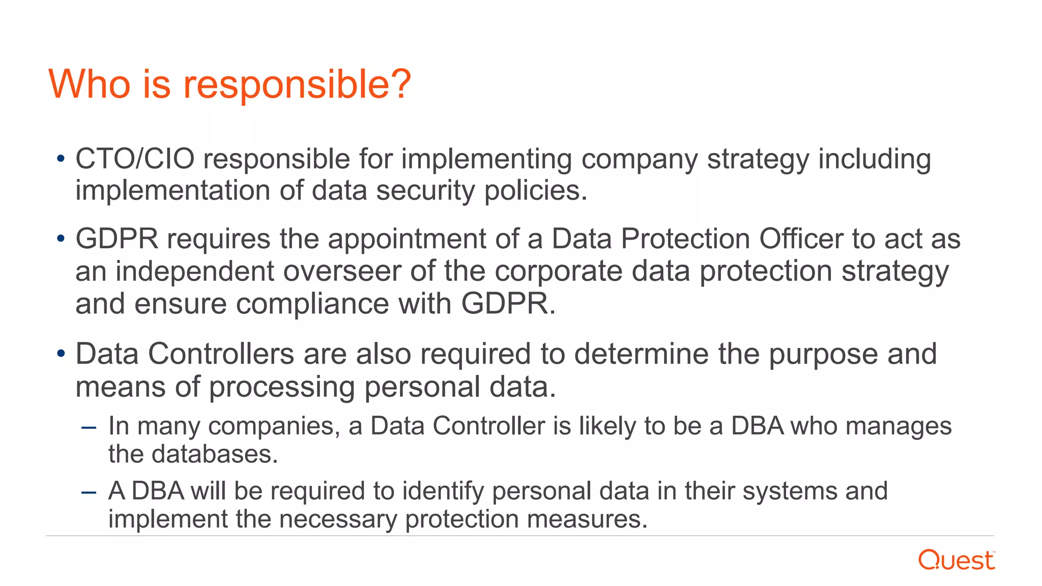 Who is responsible?
• CTO/CIO responsible for implementing company strategy including
implementation of data security policies.
• GDPR requires the appointment of a Data Protection Officer to act as
an independent overseer of the corporate data protection strategy
and ensure compliance with GDPR.
• Data Controllers are also required to determine the purpose and
means of processing personal data.
– In many companies, a Data Controller is likely to be a DBA who manages
the databases.
– A DBA will be required to identify personal data in their systems and
implement the necessary protection measures.
 