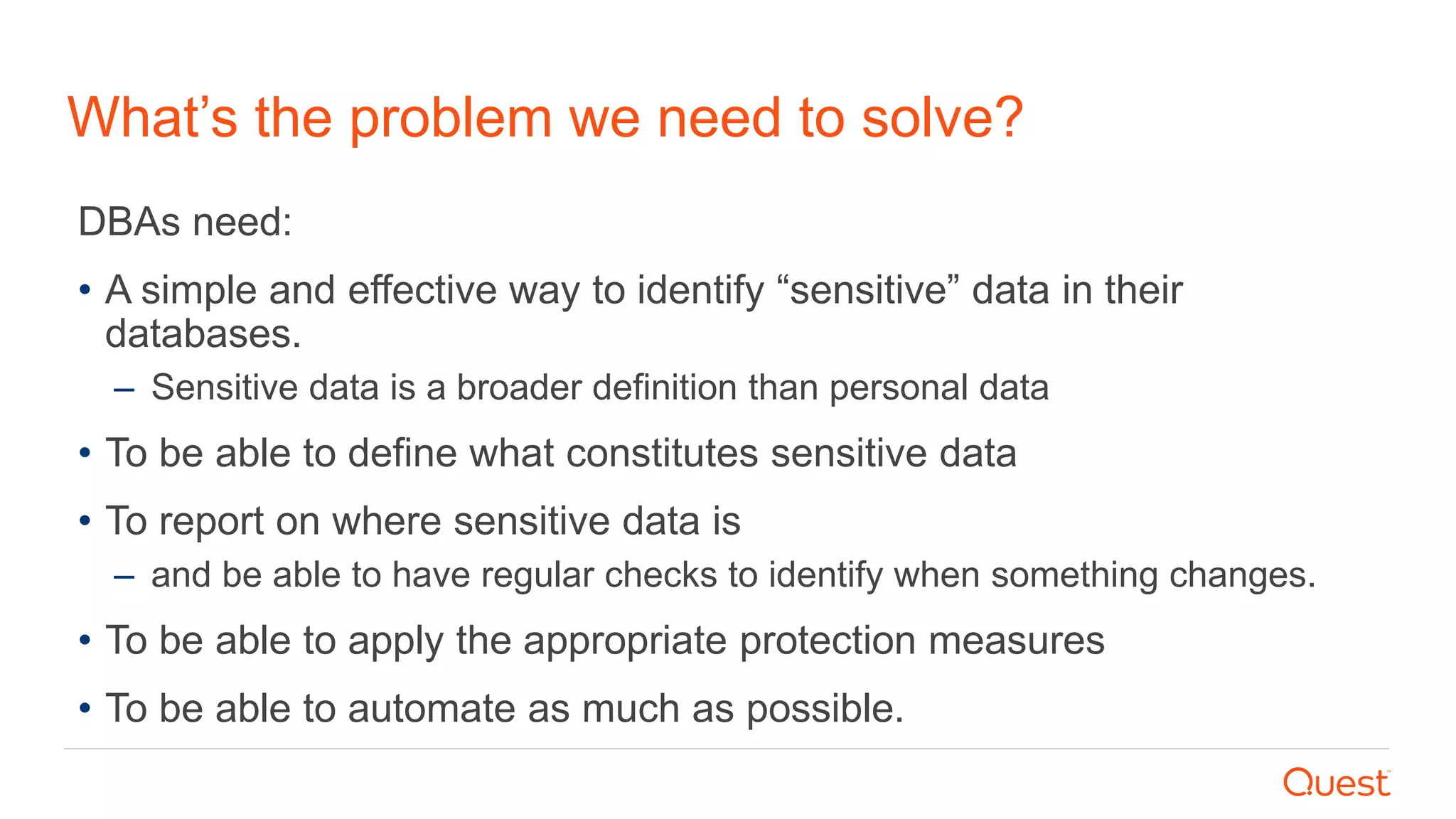 What’s the problem we need to solve?
DBAs need:
• A simple and effective way to identify “sensitive” data in their
databases.
– Sensitive data is a broader definition than personal data
• To be able to define what constitutes sensitive data
• To report on where sensitive data is
– and be able to have regular checks to identify when something changes.
• To be able to apply the appropriate protection measures
• To be able to automate as much as possible.
 