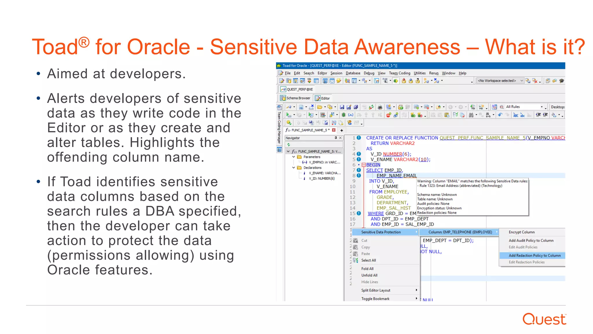• Aimed at developers.
• Alerts developers of sensitive
data as they write code in the
Editor or as they create and
alter tables. Highlights the
offending column name.
• If Toad identifies sensitive
data columns based on the
search rules a DBA specified,
then the developer can take
action to protect the data
(permissions allowing) using
Oracle features.
Toad® for Oracle - Sensitive Data Awareness – What is it?
 