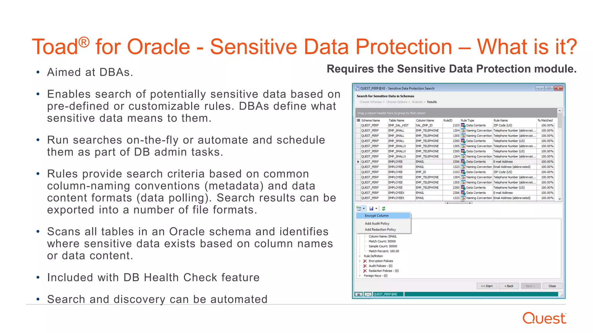 • Aimed at DBAs.
• Enables search of potentially sensitive data based on
pre-defined or customizable rules. DBAs define what
sensitive data means to them.
• Run searches on-the-fly or automate and schedule
them as part of DB admin tasks.
• Rules provide search criteria based on common
column-naming conventions (metadata) and data
content formats (data polling). Search results can be
exported into a number of file formats.
• Scans all tables in an Oracle schema and identifies
where sensitive data exists based on column names
or data content.
• Included with DB Health Check feature
• Search and discovery can be automated
Requires the Sensitive Data Protection module.
Toad® for Oracle - Sensitive Data Protection – What is it?
 