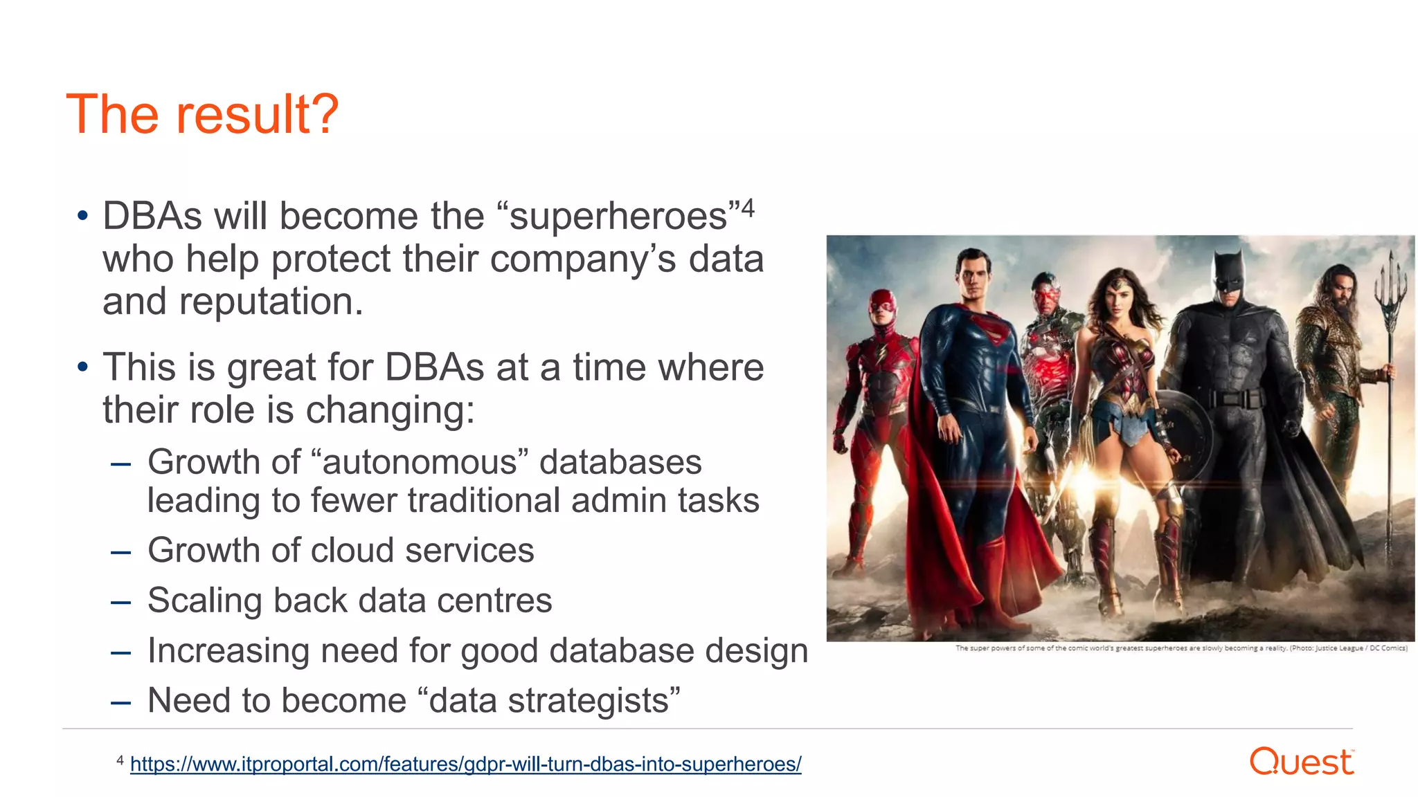 The result?
• DBAs will become the “superheroes”4
who help protect their company’s data
and reputation.
• This is great for DBAs at a time where
their role is changing:
– Growth of “autonomous” databases
leading to fewer traditional admin tasks
– Growth of cloud services
– Scaling back data centres
– Increasing need for good database design
– Need to become “data strategists”
4 https://www.itproportal.com/features/gdpr-will-turn-dbas-into-superheroes/
 
