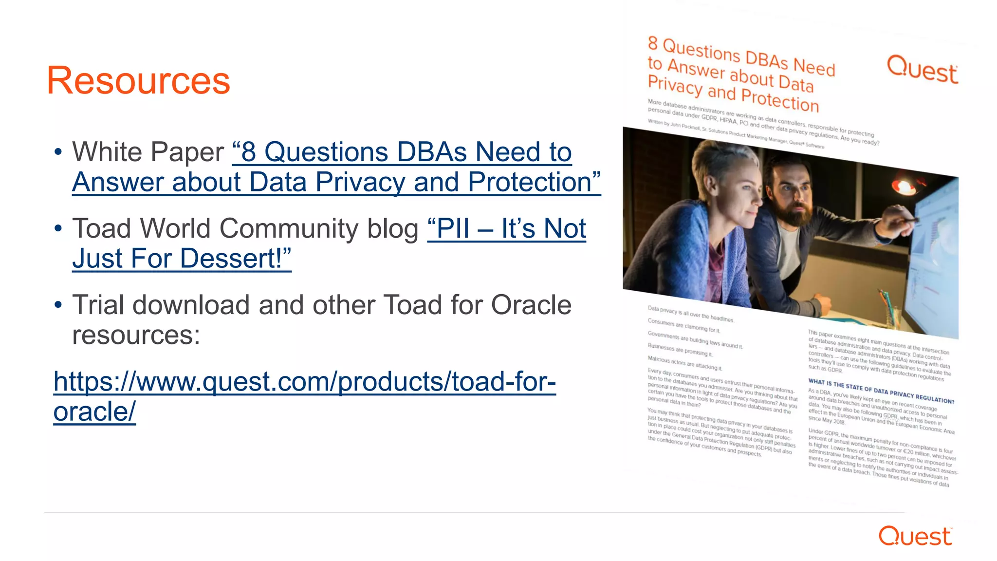 Resources
• White Paper “8 Questions DBAs Need to
Answer about Data Privacy and Protection”
• Toad World Community blog “PII – It’s Not
Just For Dessert!”
• Trial download and other Toad for Oracle
resources:
https://www.quest.com/products/toad-for-
oracle/
 