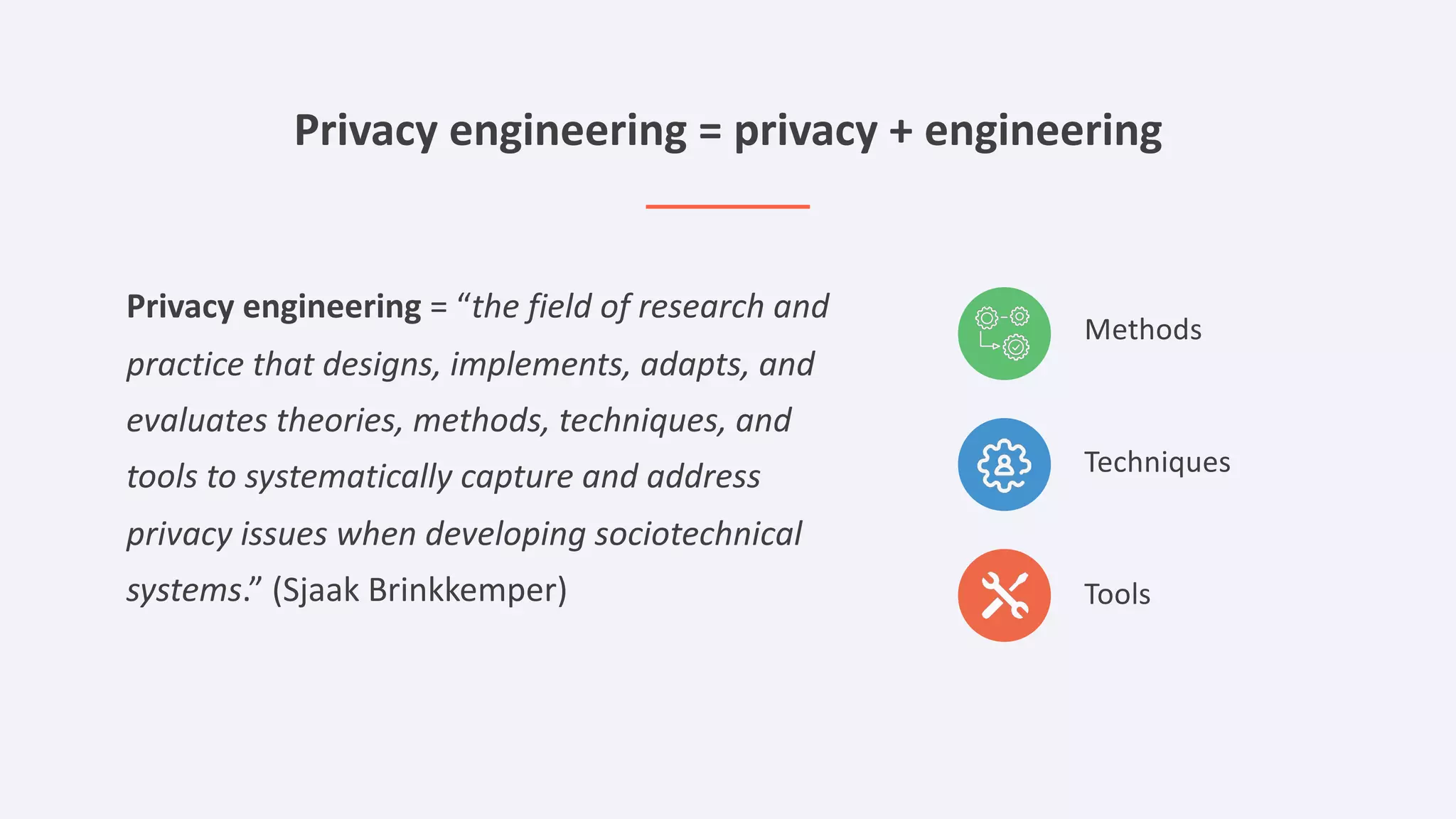 Privacy engineering = privacy + engineering
Privacy engineering = “the field of research and
practice that designs, implements, adapts, and
evaluates theories, methods, techniques, and
tools to systematically capture and address
privacy issues when developing sociotechnical
systems.” (Sjaak Brinkkemper)
Methods
Techniques
Tools
 