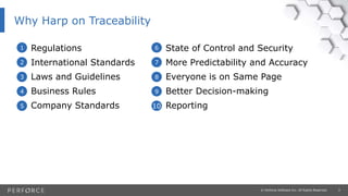 3© Perforce Software Inc. All Rights Reserved.
Why Harp on Traceability
• Regulations
• International Standards
• Laws and Guidelines
• Business Rules
• Company Standards
• State of Control and Security
• More Predictability and Accuracy
• Everyone is on Same Page
• Better Decision-making
• Reporting
1
2
3
4
5
6
7
8
9
10
 