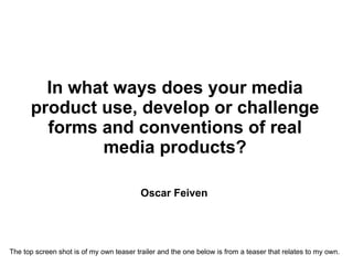 In what ways does your media product use, develop or challenge forms and conventions of real media products? Oscar Feiven   The top screen shot is of my own teaser trailer and the one below is from a teaser that relates to my own. 