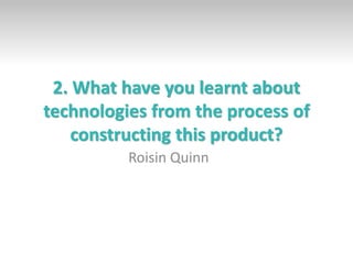 2. What have you learnt about
technologies from the process of
constructing this product?
Roisin Quinn
 