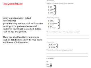 -Questionnaire-

My Questionnaire

1-What are your preferred styles of music? Tick all that applyRock
Pop
Classical
Rap
Trance
Acoustic

In my questionnaire I asked
conventional
quantitative questions such as favourite
music genres, preferred name and
preferred price but I also asked details
such as age and gender.

2-Preferred Magazine NamePhase
Afterlife
TIR (This is Rock)
Monarch
3005
Crucified Jam

3-Bands most likely to listen to or would be intrigued to learn more about?
……………………………………………………………………………………………………………………………………………………..

There are also Qualitative questions
such as Bands most likely to read about
and forms of information.

……………………………………………………………………………………………………………………………………………………..

4-Preferred Price –
99p - £1.99
£2 - £2.99
£3 - £3.99
5-Forms of information you would be happy to read about?
………………………………………………………………………………………………………………………………………………….
………………………………………………………………………………………………………………………………………………….
6- Your Details?
Age………….
MaleFemale-

 