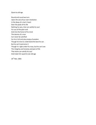 Quest to old age

Round and round we turn
Upon the axis of our own revolution
In the deep of a man’s heart
Over the peak of his life
Nothing he sees, that can satisfy his soul
For out of the plain and
And into the forest of his mind
The desires of a man
Can never be satisfied
For he is full and also empty of wisdom
Though he tries to understand the best he can
But he can’t overcome it
Though it’s right under his nose, but he can’t see
The integrity and honesty and pain of life
That alone can satisfy his soul
And make him quest to see old age

26th Nov. 2001
 