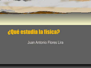 ¿Qué estudia la física?
        Juan Antonio Flores Lira
 