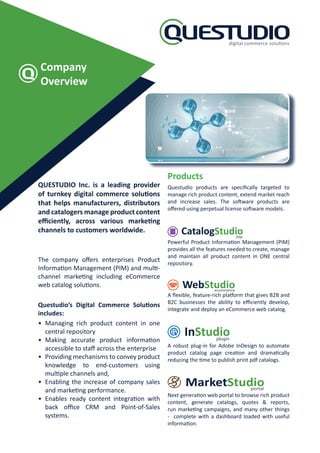 Company
Overview
QUESTUDIO Inc. is a leading provider
of turnkey digital commerce solutions
that helps manufacturers, distributors
and catalogers manage product content
efficiently, across various marketing
channels to customers worldwide.
The company offers enterprises Product
Information Management (PIM) and multi-
channel marketing including eCommerce
web catalog solutions.
Questudio’s Digital Commerce Solutions
includes:
• Managing rich product content in one
central repository
• Making accurate product information
accessible to staff across the enterprise
• Providing mechanisms to convey product
knowledge to end-customers using
multiple channels and,
• Enabling the increase of company sales
and marketing performance.
• Enables ready content integration with
back office CRM and Point-of-Sales
systems.
Products
Questudio products are specifically targeted to
manage rich product content, extend market reach
and increase sales. The software products are
offered using perpetual license software models.
PIM
Powerful Product Information Management (PIM)
provides all the features needed to create, manage
and maintain all product content in ONE central
repository.
ecommerce
A flexible, feature-rich platform that gives B2B and
B2C businesses the ability to efficiently develop,
integrate and deploy an eCommerce web catalog.
plugin
A robust plug-in for Adobe InDesign to automate
product catalog page creation and dramatically
reducing the time to publish print pdf catalogs.
portal
Next generation web portal to browse rich product
content, generate catalogs, quotes  reports,
run marketing campaigns, and many other things
- complete with a dashboard loaded with useful
information.
 