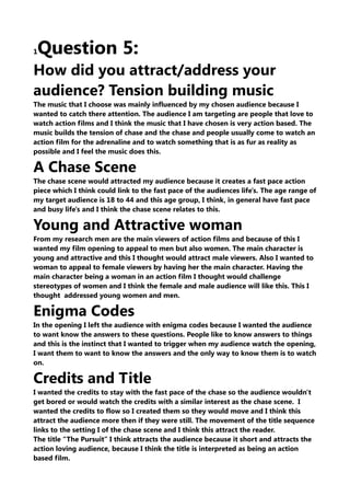 1Question 5:
How did you attract/address your
audience? Tension building music
The music that I choose was mainly influenced by my chosen audience because I
wanted to catch there attention. The audience I am targeting are people that love to
watch action films and I think the music that I have chosen is very action based. The
music builds the tension of chase and the chase and people usually come to watch an
action film for the adrenaline and to watch something that is as fur as reality as
possible and I feel the music does this.
A Chase Scene
The chase scene would attracted my audience because it creates a fast pace action
piece which I think could link to the fast pace of the audiences life's. The age range of
my target audience is 18 to 44 and this age group, I think, in general have fast pace
and busy life's and I think the chase scene relates to this.
Young and Attractive woman
From my research men are the main viewers of action films and because of this I
wanted my film opening to appeal to men but also women. The main character is
young and attractive and this I thought would attract male viewers. Also I wanted to
woman to appeal to female viewers by having her the main character. Having the
main character being a woman in an action film I thought would challenge
stereotypes of women and I think the female and male audience will like this. This I
thought addressed young women and men.
Enigma Codes
In the opening I left the audience with enigma codes because I wanted the audience
to want know the answers to these questions. People like to know answers to things
and this is the instinct that I wanted to trigger when my audience watch the opening,
I want them to want to know the answers and the only way to know them is to watch
on.
Credits and Title
I wanted the credits to stay with the fast pace of the chase so the audience wouldn't
get bored or would watch the credits with a similar interest as the chase scene. I
wanted the credits to flow so I created them so they would move and I think this
attract the audience more then if they were still. The movement of the title sequence
links to the setting I of the chase scene and I think this attract the reader.
The title “The Pursuit” I think attracts the audience because it short and attracts the
action loving audience, because I think the title is interpreted as being an action
based film.
 