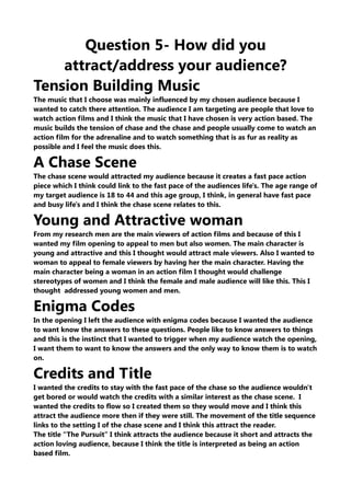 Question 5- How did you
attract/address your audience?
Tension Building Music
The music that I choose was mainly influenced by my chosen audience because I
wanted to catch there attention. The audience I am targeting are people that love to
watch action films and I think the music that I have chosen is very action based. The
music builds the tension of chase and the chase and people usually come to watch an
action film for the adrenaline and to watch something that is as fur as reality as
possible and I feel the music does this.
A Chase Scene
The chase scene would attracted my audience because it creates a fast pace action
piece which I think could link to the fast pace of the audiences life's. The age range of
my target audience is 18 to 44 and this age group, I think, in general have fast pace
and busy life's and I think the chase scene relates to this.
Young and Attractive woman
From my research men are the main viewers of action films and because of this I
wanted my film opening to appeal to men but also women. The main character is
young and attractive and this I thought would attract male viewers. Also I wanted to
woman to appeal to female viewers by having her the main character. Having the
main character being a woman in an action film I thought would challenge
stereotypes of women and I think the female and male audience will like this. This I
thought addressed young women and men.
Enigma Codes
In the opening I left the audience with enigma codes because I wanted the audience
to want know the answers to these questions. People like to know answers to things
and this is the instinct that I wanted to trigger when my audience watch the opening,
I want them to want to know the answers and the only way to know them is to watch
on.
Credits and Title
I wanted the credits to stay with the fast pace of the chase so the audience wouldn't
get bored or would watch the credits with a similar interest as the chase scene. I
wanted the credits to flow so I created them so they would move and I think this
attract the audience more then if they were still. The movement of the title sequence
links to the setting I of the chase scene and I think this attract the reader.
The title “The Pursuit” I think attracts the audience because it short and attracts the
action loving audience, because I think the title is interpreted as being an action
based film.
 