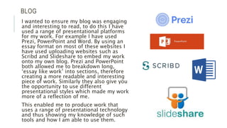 BLOG
I wanted to ensure my blog was engaging
and interesting to read, to do this I have
used a range of presentational platforms
for my work. For example I have used
Prezi, PowerPoint and Word. By using an
essay format on most of these websites I
have used uploading websites such as
Scribd and Slideshare to embed my work
onto my own blog. Prezi and PowerPoint
both allowed me to breakdown long,
‘essay like work’ into sections, therefore
creating a more readable and interesting
piece of work. Similarly they also give you
the opportunity to use different
presentational styles which made my work
more of a reflection of me.
This enabled me to produce work that
uses a range of presentational technology
and thus showing my knowledge of such
tools and how I am able to use them.
 