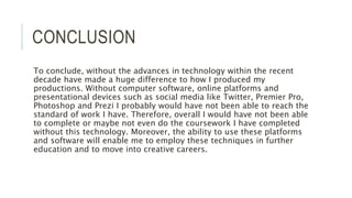CONCLUSION
To conclude, without the advances in technology within the recent
decade have made a huge difference to how I produced my
productions. Without computer software, online platforms and
presentational devices such as social media like Twitter, Premier Pro,
Photoshop and Prezi I probably would have not been able to reach the
standard of work I have. Therefore, overall I would have not been able
to complete or maybe not even do the coursework I have completed
without this technology. Moreover, the ability to use these platforms
and software will enable me to employ these techniques in further
education and to move into creative careers.
 