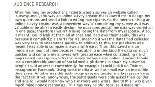 AUDIENCE RESEARCH
After finishing my productions I constructed a survey on website called
‘surveyplanet’, this was an online survey creator that allowed me to design my
own questions and send a link to willing participants via the internet. Using an
online survey creator was a convenient way of completing my survey as it was
valuable to be able to easily design the questions and all my data was stored all
in one page; therefore I wasn’t risking losing the data from my response. Also,
it meant I could look at them all at once and read over them easily, this was
because it compiled pie charts for me, meaning it was the data I had collected
was very easy to understand quickly. In addition to this, the pie charts also
meant I was able to compare answers with ease. Thus, this saved me an
immense amount of time because I was able to understand the data so much
quicker and compile my answers with greater ease when constructing mind
maps based on responses. As the survey software was online it meant I could
use a considerable amount of social media platforms to share my survey so
people could answer it conveniently; for example I could link it on Twitter,
Instagram or Facebook. Using social media as well as email was an incredible
time saver. Another way this technology gave me greater market research was
the fact that it was anonymous, the participants were only asked their gender
and age so I would not know who's answers were who's, due to this I was given
much more honest responses. This was very helpful because it made my
 