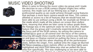 MUSIC VIDEO SHOOTING
When it came to filming the music video my group and I made
the decision to use a DLSR camera (Digital singles lens reflex
camera), this made sure all our filming was as high a
professional quality as we could achieve through using features
that perhaps a more basic camera would not have. This camera
allowed us access to a lot of features that we would have not
been able to use without using a DLSR, for example we filmed in
flat mode which made all the colours on screen their dullest
form, meaning that when we later came to colour grade them,
the footage was in the optimum state for me to do this. Another
feature that my group and I creatively experimented with was
the focus pull of the DLSR camera, by setting the camera to
manual focus gave us all control over the focus of the camera;
ensuring we could chose exactly what the camera was focusing
on and gave us creative control on pulling the focus in and out.
For example we did this when shooting all of the performance
shots, before the singer, Finn, walked onto the stage we blurred
the focus creating a more stylistic effect as the blue lights were
highlighted and once Finn came into shot we pulled the focus
onto him specifically. This was challenging as we were able to
 