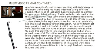 MUSIC VIDEO FILMING CONTINUED
Another example of creative experimenting with technology in
the process of filming my music video was using different
equipment, instead of just using basic film makers equipment
my group and I decided to go further with this. We used a slider
that allowed us to create some incredibly professional looking
shots. We found we had to experiment with this effects we could
achieve through this equipment as we had not used something
like this in our previous thriller production. Once we finally got
to grips with it and felt confident with it, we were able to get
very smooth shots that have a certain cinematic tone to them.
We used this slider three times within shooting and all shots
proved successful. This slider enabled us to become even more
more creative within the production of my music video as we
were able to film a variety of different shots that perhaps would
set us apart from other students and look more proficient. I feel
as though we have been successful in this as the shots look
professional, I am confident in this through feedback from my
teachers and peers.
 