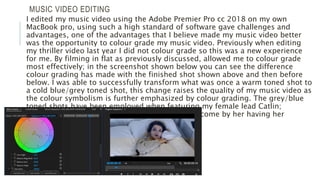 MUSIC VIDEO EDITING
I edited my music video using the Adobe Premier Pro cc 2018 on my own
MacBook pro, using such a high standard of software gave challenges and
advantages, one of the advantages that I believe made my music video better
was the opportunity to colour grade my music video. Previously when editing
my thriller video last year I did not colour grade so this was a new experience
for me. By filming in flat as previously discussed, allowed me to colour grade
most effectively; in the screenshot shown below you can see the difference
colour grading has made with the finished shot shown above and then before
below. I was able to successfully transform what was once a warm toned shot to
a cold blue/grey toned shot, this change raises the quality of my music video as
the colour symbolism is further emphasized by colour grading. The grey/blue
toned shots have been employed when featuring my female lead Catlin;
showing how alienated and saddened she has become by her having her
heartbroken.
 