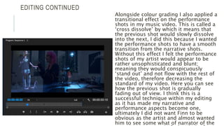 EDITING CONTINUED
Alongside colour grading I also applied a
transitional effect on the performance
shots in my music video. This is called a
‘cross dissolve’ by which it means that
the previous shot would slowly dissolve
into the next, I did this because I wanted
the performance shots to have a smooth
transition from the narrative shots.
Without this effect I felt the performance
shots of my artist would appear to be
rather unsophisticated and blunt;
meaning they would conspicuously
‘stand out’ and not flow with the rest of
the video, therefore decreasing the
standard of my video. Here you can see
how the previous shot is gradually
fading out of view. I think this is a
successful technique within my editing
as it has made my narrative and
performance aspects become one,
ultimately I did not want Finn to be
obvious as the artist and almost wanted
him to see some what of narrator of the
 