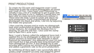 PRINT PRODUCTIONS
To create my CD cover and magazine cover I used
Photoshop to edit the original photographs my group
and I took of Finn. I have never used Photoshop so
initially it was a bit of a challenge to get to grips with
the tools and how to use it, however I would have not
been able to create my print productions without it.
These were the tools I used to create and adjust my
print productions; firstly I transformed my original
photograph into black and white, I did this by adjusting
the mode into grayscale.
I then used the sharpen tool to make my photograph
look more professional by allowing me to do sharpen
certain features, for example the necklace Finn is
wearing, his jaw line and hair. I also used the stamp
tool to fade Finn’s acne scars.
Next, I used a feature called the polygonal lasso tool, I
applied this to my photograph to allow me to cut out
certain sections to reveal the layer beneath in which
featured my newspaper, this appeared to cover his eyes
and mouth but it was actually layer lying beneath the
main photograph of Finn. It also allowed me to add
accuracy when cutting out sections of the photograph
and added a geometric side to the print productions.
By combining all these tools I was successfully able to
create a high standard CD cover and magazine advert
 