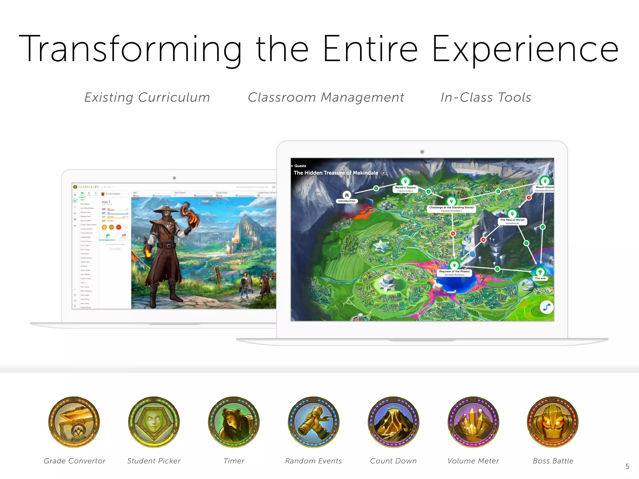 Classroom Management
Transforming the Entire Experience
In-Class ToolsExisting Curriculum
Mathematics 101
5 2
14:58
+100 XPTreasure Reward: +100 GP
MAX
VOLUME
FINISH
Volume Meter
Grade Convertor Student Picker Timer Random Events Count Down Volume Meter Boss Battle
5
12
Rock King
“What is the Capital or laos in the end of the world in outer
space that one time shawn said to keep going? What is the
Capital or laos in the end of the world in outer space that
one time shawn said to keep going?”
VS54/60
Devin Young
54/60
Boss Battles
Mathematics 101
5 2
 