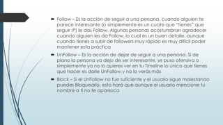  Follow – Es la acción de seguir a una persona, cuando alguien te
parece interesante (o simplemente es un cuate que “tienes” que
seguir :P) le das Follow. Algunas personas acostumbran agradecer
cuando alguien les da Follow, lo cual es un buen detalle, aunque
cuando tienes a subir de followers muy rápido es muy difícil poder
mantener esta práctica
 UnFollow – Es la acción de dejar de seguir a una persona. Si de
plano la persona ya dejo de ser interesante, se puso ofensiva o
simplemente ya no lo quieres ver en tu Timeline lo único que tienes
que hacer es darle UnFollow y no lo verás más
 Block – Si el UnFollow no fue suficiente y el usuario sigue molestando
puedes Bloquearlo, esto hará que aunque el usuario mencione tu
nombre a ti no te aparezca
 