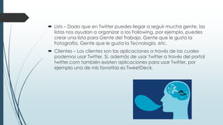  Lists – Dado que en Twitter puedes llegar a seguir mucha gente, las
listas nos ayudan a organizar a los Following, por ejemplo, puedes
crear una lista para Gente del Trabajo, Gente que le gusta la
Fotografía, Gente que le gusta la Tecnología, etc.
 Clientes – Los clientes son las aplicaciones a través de las cuales
podemos usar Twitter. Sí, además de usar Twitter a través del portal
twitter.com también existen aplicaciones para usar Twitter, por
ejemplo una de mis favoritas es TweetDeck.
 
