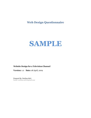 Web Design Questionnaire




                      SAMPLE

Website Design for a Television Channel

Version: 1.0 Date: 08 April, 2009



Prepared By: Neelima Salvi
Email: neelima.salvi@gmail.com
 