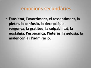 emocions secundàriesl'ansietat, l'avorriment, el ressentiment, la pietat, la confusió, la decepció, la vergonya, la gratitud, la culpabilitat, la nostàlgia, l'esperança, l'interès, la gelosia, la malenconia i l'admiració.