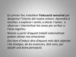     En primer lloc treballem l’educació sensorial per despertar l’interés del nostre entorn. Aprendre a escoltar, a explorar i sentir, a olorar i tastar;  a observar i interioritzar les coses per arribar a l’acta cognitiu.    Només a partir d’aquest treball sistematitzat podem deixar-nos emocionar.    Ens hem d’imbuir dins d’aquest món dels objectes i les imatges, de les essències, dels sons, per assolir una bona percepció.