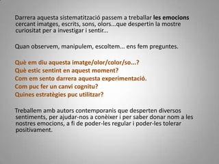      Darrera aquesta sistematització passem a treballar les emocions cercant imatges, escrits, sons, olors...que despertin la mostre curiositat per a investigar i sentir...      Quan observem, manipulem, escoltem... ens fem preguntes. Què em diu aquesta imatge/olor/color/so...?     Què estic sentint en aquest moment?     Com em sento darrera aquesta experimentació.    Com puc fer un canvi cognitu?    Quines estratègies puc utilitzar?     Treballem amb autors contemporanis que desperten diversos sentiments, per ajudar-nos a conèixer i per saber donar nom a les nostres emocions, a fi de poder-les regular i poder-les tolerar positivament.