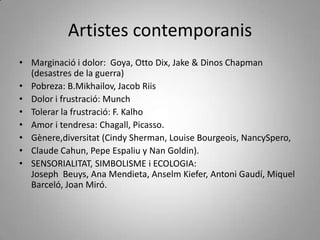 Artistes contemporanis Marginació i dolor:  Goya, Otto Dix, Jake & Dinos Chapman (desastres de la guerra)Pobreza: B.Mikhailov, Jacob RiisDolor i frustració: MunchTolerar la frustració: F. KalhoAmor i tendresa: Chagall, Picasso.Gènere,diversitat (Cindy Sherman, Louise Bourgeois, NancySpero, Claude Cahun, Pepe Espaliu y Nan Goldin).SENSORIALITAT, SIMBOLISME i ECOLOGIA: Joseph  Beuys, Ana Mendieta, Anselm Kiefer, Antoni Gaudí, Miquel Barceló, Joan Miró. 