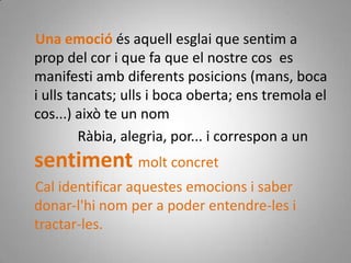     Una emoció és aquell esglai que sentim a prop del cor i que fa que el nostre cos  es manifesti amb diferents posicions (mans, boca i ulls tancats; ulls i boca oberta; ens tremola el cos...) això te un nom                Ràbia, alegria, por... i correspon a un sentiment molt concret    Cal identificar aquestes emocions i saber donar-l'hi nom per a poder entendre-les i tractar-les.