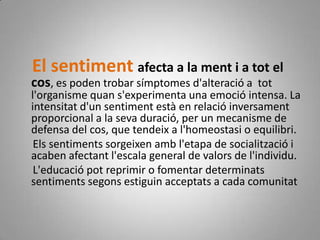 El sentiment afecta a la ment i a tot el cos, es poden trobar símptomes d'alteració a  tot l'organisme quan s'experimenta una emoció intensa. La intensitat d'un sentiment està en relació inversament proporcional a la seva duració, per un mecanisme de defensa del cos, que tendeix a l'homeostasi o equilibri.      Els sentiments sorgeixen amb l'etapa de socialització i acaben afectant l'escala general de valors de l'individu.     L'educació pot reprimir o fomentar determinats sentiments segons estiguin acceptats a cada comunitat