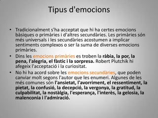 Dins les emocions primàries es troben la ràbia, la por, la pena, l'alegria, el fàstic i la sorpresa. Robert Plutchik hi afegeix l'acceptació i la curiositat.