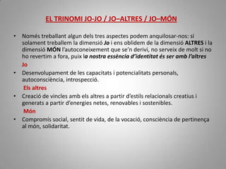 No hi ha acord sobre les emocions secundàries, que poden canviar molt segons l'autor que les enumeri. Algunes de les més comunes són l'ansietat, l'avorriment, el ressentiment, la pietat, la confusió, la decepció, la vergonya, la gratitud, la culpabilitat, la nostàlgia, l'esperança, l'interès, la gelosia, la malenconia i l'admiració.EL TRINOMI JO-JO / JO–ALTRES / JO–MÓNNoméstreballantalgundels tres aspectespodem anquilosar-nos: si solamenttreballem la dimensióJo i ensoblidem de la dimensióALTRES i la dimensióMÓN l’autoconeixement que se’nderivi, no serveix de molt si no horevertim a fora, puix la nostraessènciad’identitatésser ambl’altres       JoDesenvolupament de les capacitats i potencialitatspersonals, autoconsciència, introspecció.ElsaltresCreació de vinclesambelsaltres a partir d’estilsrelacionalscreatius i generats a partir d’energiesnetes, renovables i sostenibles.MónCompromís social, sentit de vida, de la vocació, consciència de pertinença al món, solidaritat. 
