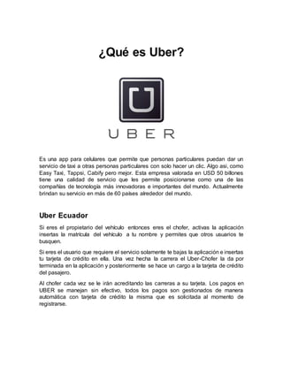 ¿Qué es Uber?
Es una app para celulares que permite que personas particulares puedan dar un
servicio de taxi a otras personas particulares con solo hacer un clic. Algo asi, como
Easy Taxi, Tappsi, Cabify pero mejor. Esta empresa valorada en USD 50 billones
tiene una calidad de servicio que les permite posicionarse como una de las
compañías de tecnología más innovadoras e importantes del mundo. Actualmente
brindan su servicio en más de 60 países alrededor del mundo.
Uber Ecuador
Si eres el propietario del vehículo entonces eres el chofer, activas la aplicación
insertas la matrícula del vehículo a tu nombre y permites que otros usuarios te
busquen.
Si eres el usuario que requiere el servicio solamente te bajas la aplicación e insertas
tu tarjeta de crédito en ella. Una vez hecha la carrera el Uber-Chofer la da por
terminada en la aplicación y posteriormente se hace un cargo a la tarjeta de crédito
del pasajero.
Al chofer cada vez se le irán acreditando las carreras a su tarjeta. Los pagos en
UBER se manejan sin efectivo, todos los pagos son gestionados de manera
automática con tarjeta de crédito la misma que es solicitada al momento de
registrarse.
 