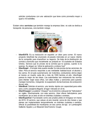 solicitar conductores con una valoración que tiene como promedio mayor o
igual a 4.8 estrellas.
Existen otros servicios que también maneja la empresa Uber, no solo se dedica a
transporte de personas, sino también incluye:
- UberEATS: Es su traducción en español: un Uber para comer. El nuevo
proyecto UberEats fue anunciado el pasado miércoles en un nuevo intento
de la compañía para diversificar su negocio. Se trata de la distribución de
comida a domicilio que inicialmente se probará en 10 ciudades de Estados
Unidos. Servicio que te provee de la comida que tú quieras, cuando tú la
quieras. Su slogan es “¡Abre la aplicación y ordena hoy!”
- UberÁngel – A simple vista puede resultar la más jocosa de las versiones de
Uber. Pero el servicio responde a una irrefutable realidad local: el alcohol y
los carros. En el país suramericano de Colombia, conductores ebrios dejan
al menos un muerto cada día y más de 1500 heridos al año. UberÁngel
parece la mejor de las ideas. Las autoridades han endurecido las normas
para intentar bajar esas cifras, con altas multas y sanciones para quienes
manejan borrachos, incluyendo la suspensión de las licencias de conducción
de por vida.
- UberBoat: Solicitar el servicio, una lancha rápida con capacidad para entre
seis y ocho pasajeros llegaría al lugar indicado en el río.
- UberChopper:La palabra "chopper" es el sinónimo coloquial de "helicóptero"
en inglés. Efectivamente con este servicio, Uber ofrece helicópteros para
movilizarse de un lado al otro en distintas ciudades o eventos.
- UberSuperCar: Fue lanzado como una prueba piloto en Singapur en marzo
de 2015. El servicio, que estuvo al aire durante cerca de dos meses y que
planea ser implementado temporalmente en distintas ciudades o eventos,
ofrecía la posibilidad de movilizarse en dos carros de lujo: un Lamborghini
Gallardo Spyder y un Maserati GranTurismo Coupé.
 