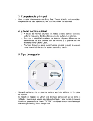 3. Competencia principal
- Uber compite directamente con Easy Taxi, Tappsi, Cabify, taxis amarillos,
cooperativas de taxis ejecutivos y los taxis informales de las calles.
4. ¿Cómo comercializan?
o A través de internet: anuncios en redes sociales como Facebook,
twitter e instagram, donde está mayormente su target de clientes.
o Anuncios o publicidad en vídeos de youtube, algunos vídeos son de
experiencias de sus clientes con el servicio y lo positivo de ser
miembro como “Chofer-Uber”.
o Anuncios televisivos para captar futuros clientes y darse a conocer
como una red de transporte seguro, cómodo y barato.
5. Tipo de negocio
- Se dedica al transporte, a pesar de no tener vehículos ni tener conductores
en nómina.
- El modelo de negocio de UBER está diseñado para aquel que ya tiene el
vehículo y quiere darle un uso alternativo al vehículo y a su tiempo de manera
transitoria, generando un dinero “EXTRA”, manejando tres o cuatro horas por
día como promedio y en su tiempo libre.
 
