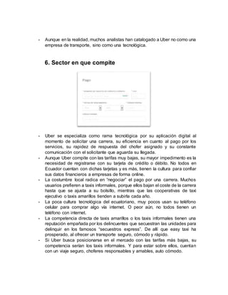 - Aunque en la realidad, muchos analistas han catalogado a Uber no como una
empresa de transporte, sino como una tecnológica.
6. Sector en que compite
- Uber se especializa como rama tecnológica por su aplicación digital al
momento de solicitar una carrera, su eficiencia en cuanto al pago por los
servicios, su rapidez de respuesta del chofer asignado y su constante
comunicación con el solicitante que aguarda su llegada.
- Aunque Uber compite con las tarifas muy bajas, su mayor impedimento es la
necesidad de registrarse con su tarjeta de crédito o débito. No todos en
Ecuador cuentan con dichas tarjetas y es más, tienen la cultura para confiar
sus datos financieros a empresas de forma online.
- La costumbre local radica en “negociar” el pago por una carrera. Muchos
usuarios prefieren a taxis informales, porque ellos bajan el coste de la carrera
hasta que se ajusta a su bolsillo, mientras que las cooperativas de taxi
ejecutivo o taxis amarillos tienden a subirla cada año.
- La poca cultura tecnológica del ecuatoriano, muy pocos usan su teléfono
celular para comprar algo vía internet. O peor aún, no todos tienen un
teléfono con internet.
- La competencia directa de taxis amarillos o los taxis informales tienen una
reputación empañada por los delincuentes que secuestran las unidades para
delinquir en los famosos “secuestros express”. De allí que easy taxi ha
prosperado, al ofrecer un transporte seguro, cómodo y rápido.
- Si Uber busca posicionarse en el mercado con las tarifas más bajas, su
competencia serían los taxis informales. Y para estar sobre ellos, cuentan
con un viaje seguro, choferes responsables y amables, auto cómodo.
 