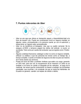7. Puntos relevantes de Uber
- Uber es una app que ofrece un transporte seguro y disponibilidad total a la
hora de requerir uno. Puede ser considerado como un negocio medular en
algunos casos, principalmente si la persona cuenta ya con el automóvil y
desea tener un ingreso extra semanalmente.
- Uber no da beneficios al trabajador más que su sueldo semanal. No te
asegura al IESS y tampoco pagará los daños del vehículo si ocurre un
accidente. Todo corre por cuenta del conductor que se registra como “Chofer-
Uber”.
- Algunos analistas financieros catalogan a Uber no como un negocio rentable,
enfocan su análisis a que las personas los toman como un trabajo fijo, a
tiempo completo. Cuando el modelo de negocios de Uber es para ser máximo
de 4 horas dando sus servicios.
- Puede ser socio de Uber y contratar choferes que estén a tu cargo, ganando
un 20% más, pero aun así, la recuperación de la inversión a 5 años no es
rentable si se toma en cuenta el desgaste de los vehículos, el pago de la
matrícula, las veces que los conductores no fuesen a trabajar, los accidentes
eventuales que ocurrirían y la constante de que no todos los habitantes de
Ecuador en general, cuentan con tarjeta de crédito o débito.
 