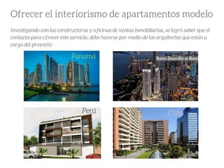 Ofrecer el interiorismo de apartamentos modelo
Investigando con las constructoras y oficinas de ventas inmobiliarias, se logró saber que el
contacto para ofrecer éste servicio, debe hacerse por medio de los arquitectos que están a
cargo del proyecto
Panamá
Perú Chile
 