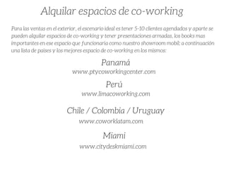 Alquilar espacios de co-working 
Para las ventas en el exterior, el escenario ideal es tener 5-10 clientes agendados y aparte se
pueden alquilar espacios de co-working y tener presentaciones armadas, los books mas
importantes en ese espacio que funcionaria como nuestro showroom mobil; a continuación
una lista de paises y los mejores espacio de co-working en los mismos:
Panamá
www.ptycoworkingcenter.com
Perú
www.limacoworking.com
Chile / Colombia / Uruguay
www.coworklatam.com
Miami
www.citydeskmiami.com
 