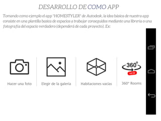 DESARROLLO DE COMO APP
Tomando como ejemplo el app "HOMESTYLER" de Autodesk, la idea básica de nuestra app
consiste en una plantilla basica de espacios a trabajar conseguidos mediante una libreria o una
fotografía del espacio verdadero (dependerá de cada proyecto). Ex:
 