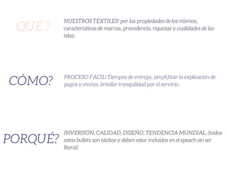 QUÉ ?
CÓMO?
PORQUÉ?
NUESTROS TEXTILES! por las propiedades de los mismos,
características de marcas, procedencia, riquezas y cualidades de las
telas.
PROCESO FACIL! Tiempos de entrega, simplificar la explicación de
pagos y envíos, brindar tranquilidad por el servicio.
INVERSIÓN, CALIDAD, DISEÑO, TENDENCIA MUNDIAL, (todos
estos bullets son tácitos y deben estar incluidos en el speach sin ser
literal)
 