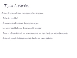Tipos de clientes
Existen 3 tipos de clientes, los cuales se diferencian por:
- El tipo de necesidad.
- El presupuesto al que están dispuestos a pagar.
- Las responsabilidades que desean adquirir o delegar.
- El que tan dispuestos están en ser asesorados o por el contrario les molesta la asesoria.
- El nivel de conocimiento que poseen y el valor que le dan al diseño.
 