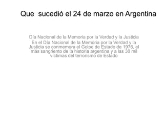 Que sucedió el 24 de marzo en Argentina
Día Nacional de la Memoria por la Verdad y la Justicia
En el Día Nacional de la Memoria por la Verdad y la
Justicia se conmemora el Golpe de Estado de 1976, el
más sangriento de la historia argentina y a las 30 mil
víctimas del terrorismo de Estado
 